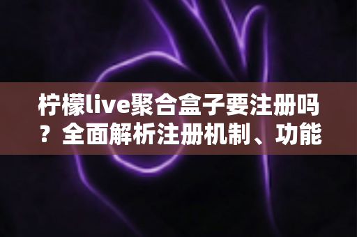 柠檬live聚合盒子要注册吗？全面解析注册机制、功能差异与使用指南