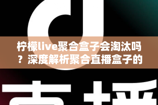 柠檬live聚合盒子会淘汰吗？深度解析聚合直播盒子的生存现状与未来前景