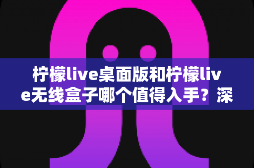 柠檬live桌面版和柠檬live无线盒子哪个值得入手?深度对比评测帮你选对不踩坑 柠檬live桌面版和柠檬live无线盒子哪个值得入手?深度对比评测帮你选对不踩坑