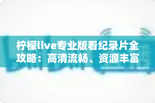 柠檬live专业版看纪录片全攻略：高清流畅、资源丰富的一站式沉浸观影指南