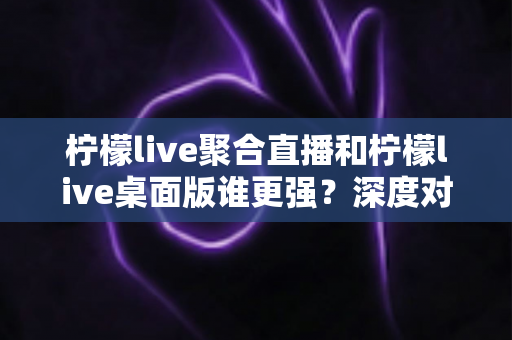 柠檬live聚合直播和柠檬live桌面版谁更强？深度对比评测帮你选出最适合的观看方案