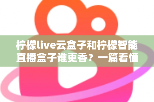 柠檬live云盒子和柠檬智能直播盒子谁更香？一篇看懂两者区别的深度选购指南