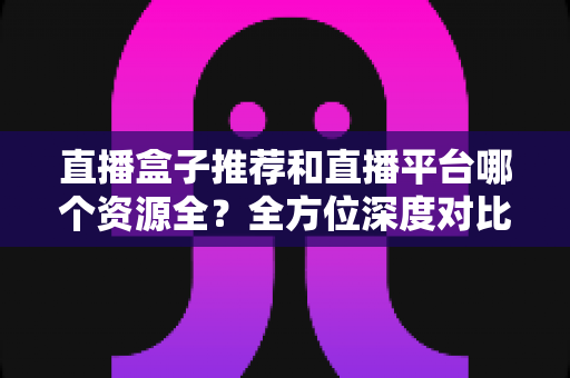 直播盒子推荐和直播平台哪个资源全？全方位深度对比助你选对追播神器