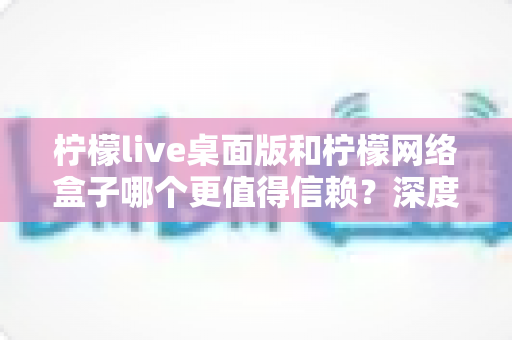 柠檬live桌面版和柠檬网络盒子哪个更值得信赖？深度对比分析与安全选购全指南