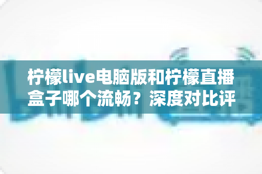 柠檬live电脑版和柠檬直播盒子哪个流畅？深度对比评测与流畅度优化全指南