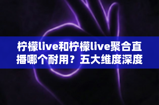 柠檬live和柠檬live聚合直播哪个耐用?五大维度深度对比,帮你选到更持久的直播工具 柠檬live和柠檬live聚合直播哪个耐用?五大维度深度对比,帮你选到更持久的直播工具