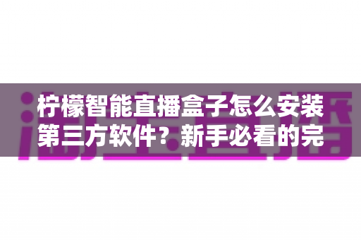 柠檬智能直播盒子怎么安装第三方软件？新手必看的完整安装教程与避坑指南