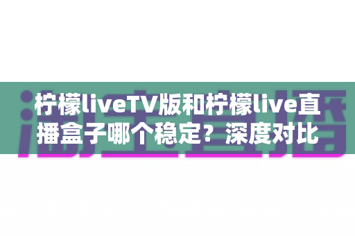 柠檬liveTV版和柠檬live直播盒子哪个稳定?深度对比分析与选购指南 柠檬liveTV版和柠檬live直播盒子哪个稳定?深度对比分析与选购指南