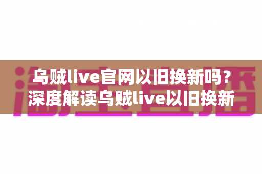 乌贼live官网以旧换新吗?深度解读乌贼live以旧换新政策、参与流程与实用避坑指南 乌贼live官网以旧换新吗?深度解读乌贼live以旧换新政策、参与流程与实用避坑指南