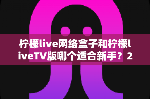柠檬live网络盒子和柠檬liveTV版哪个适合新手？2025年最新选购指南与使用体验全面解析
