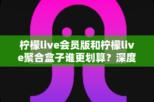 柠檬live会员版和柠檬live聚合盒子谁更划算？深度对比帮你选对不花冤枉钱