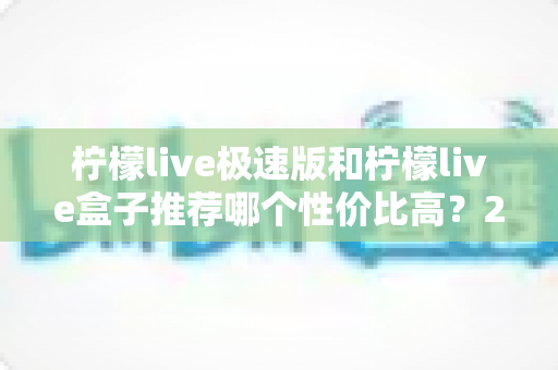 柠檬live极速版和柠檬live盒子推荐哪个性价比高？2025年最全对比评测与选购避坑指南