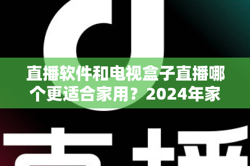 直播软件和电视盒子直播哪个更适合家用？2024年家庭观影选择全指南