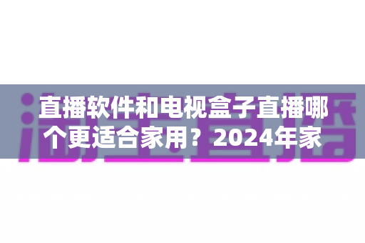 直播软件和电视盒子直播哪个更适合家用？2024年家庭观影选择全指南