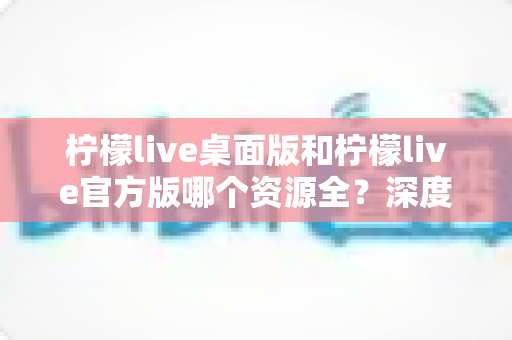 柠檬live桌面版和柠檬live官方版哪个资源全？深度对比解析帮你选对版本