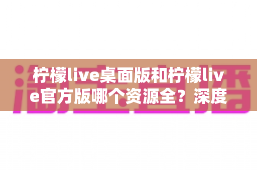 柠檬live桌面版和柠檬live官方版哪个资源全？深度对比解析帮你选对版本