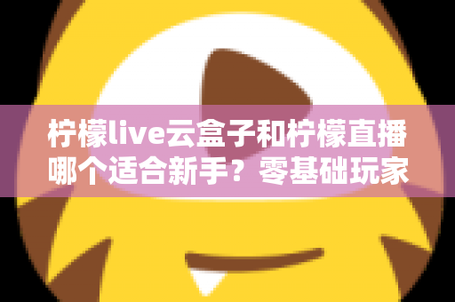 柠檬live云盒子和柠檬直播哪个适合新手?零基础玩家必看的选择指南 柠檬live云盒子和柠檬直播哪个适合新手?零基础玩家必看的选择指南