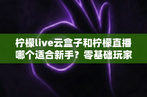 柠檬live云盒子和柠檬直播哪个适合新手？零基础玩家必看的选择指南