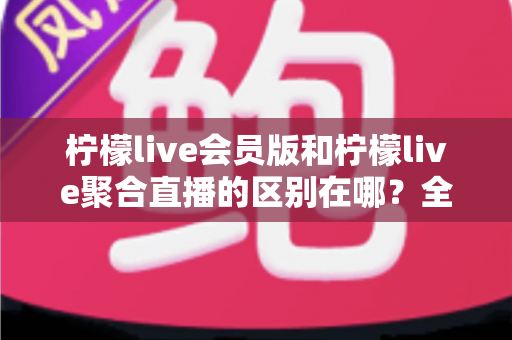 柠檬live会员版和柠檬live聚合直播的区别在哪?全方位对比解析助你选对版本 柠檬live会员版和柠檬live聚合直播的区别在哪?全方位对比解析助你选对版本