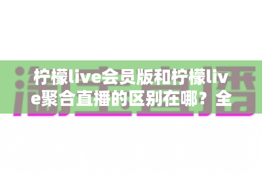 柠檬live会员版和柠檬live聚合直播的区别在哪?全方位对比解析助你选对版本 柠檬live会员版和柠檬live聚合直播的区别在哪?全方位对比解析助你选对版本