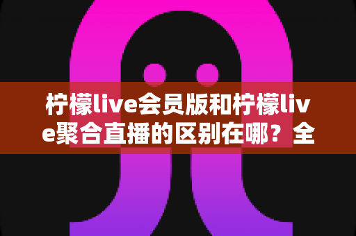 柠檬live会员版和柠檬live聚合直播的区别在哪?全方位对比解析助你选对版本 柠檬live会员版和柠檬live聚合直播的区别在哪?全方位对比解析助你选对版本