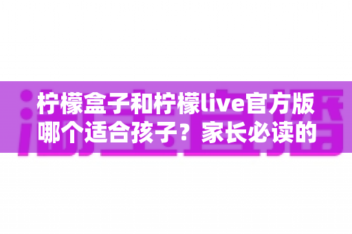 柠檬盒子和柠檬live官方版哪个适合孩子？家长必读的深度对比与选择指南