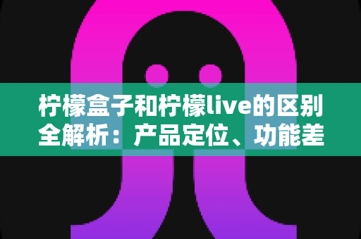 柠檬盒子和柠檬live的区别全解析：产品定位、功能差异与选择指南一文读懂