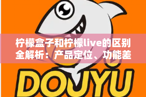 柠檬盒子和柠檬live的区别全解析：产品定位、功能差异与选择指南一文读懂