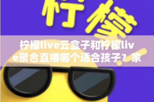 柠檬live云盒子和柠檬live聚合直播哪个适合孩子？家长必读的详细对比与安全指南