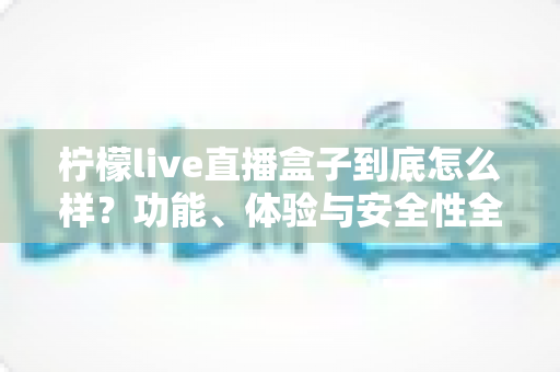 柠檬live直播盒子到底怎么样?功能、体验与安全性全面评测 柠檬live直播盒子到底怎么样?功能、体验与安全性全面评测