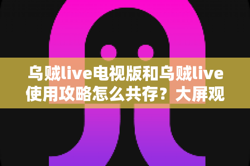 乌贼live电视版和乌贼live使用攻略怎么共存？大屏观看与攻略查阅双端协同完全指南