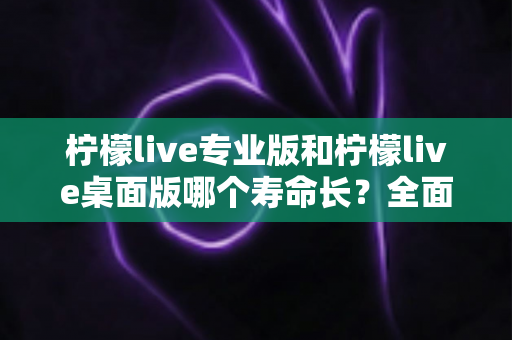 柠檬live专业版和柠檬live桌面版哪个寿命长?全面对比解析与使用指南 柠檬live专业版和柠檬live桌面版哪个寿命长?全面对比解析与使用指南