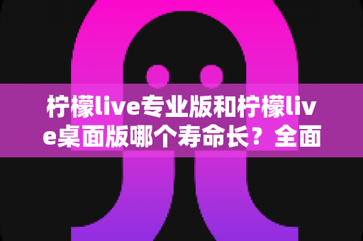 柠檬live专业版和柠檬live桌面版哪个寿命长?全面对比解析与使用指南 柠檬live专业版和柠檬live桌面版哪个寿命长?全面对比解析与使用指南