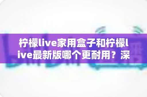 柠檬live家用盒子和柠檬live最新版哪个更耐用？深度对比分析与选购指南