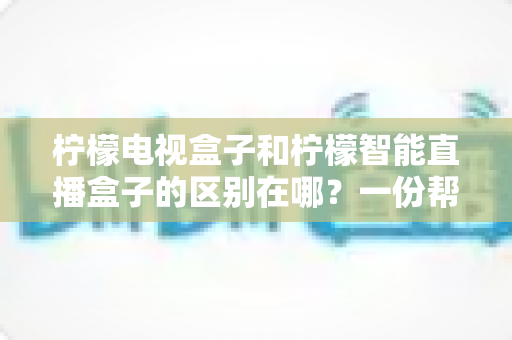 柠檬电视盒子和柠檬智能直播盒子的区别在哪？一份帮你选对机顶盒的深度对比指南