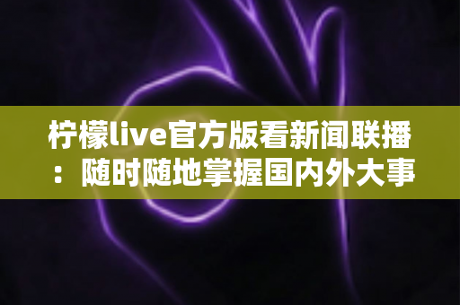 柠檬live官方版看新闻联播：随时随地掌握国内外大事的高清直播完整指南