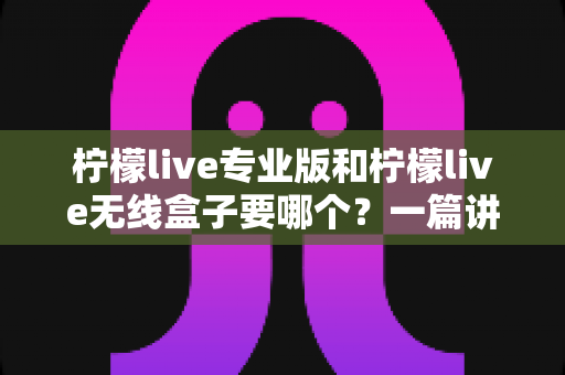 柠檬live专业版和柠檬live无线盒子要哪个？一篇讲透选购思路的深度对比指南