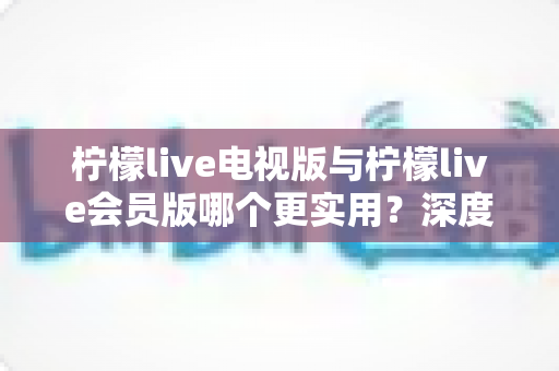 柠檬live电视版与柠檬live会员版哪个更实用？深度对比解析帮你选出最适合的观看方案