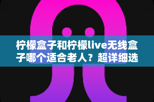 柠檬盒子和柠檬live无线盒子哪个适合老人？超详细选购指南帮您一次选对