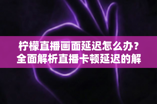 柠檬直播画面延迟怎么办？全面解析直播卡顿延迟的解决方法