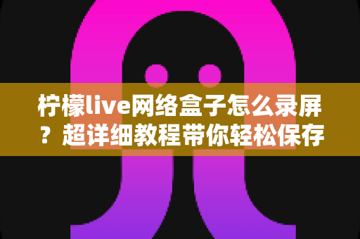 柠檬live网络盒子怎么录屏?超详细教程带你轻松保存精彩画面 柠檬live网络盒子怎么录屏?超详细教程带你轻松保存精彩画面
