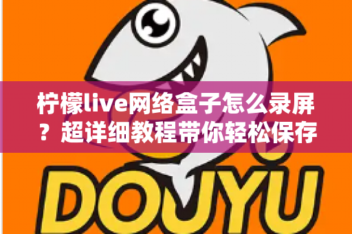 柠檬live网络盒子怎么录屏?超详细教程带你轻松保存精彩画面 柠檬live网络盒子怎么录屏?超详细教程带你轻松保存精彩画面
