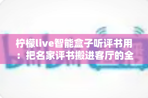 柠檬live智能盒子听评书用：把名家评书搬进客厅的全能听书神器