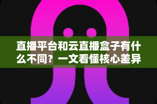 直播平台和云直播盒子有什么不同?一文看懂核心差异、优缺点与选择指南 直播平台和云直播盒子有什么不同?一文看懂核心差异、优缺点与选择指南