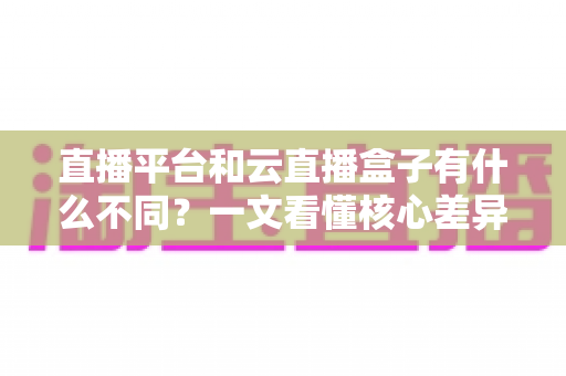 直播平台和云直播盒子有什么不同？一文看懂核心差异、优缺点与选择指南