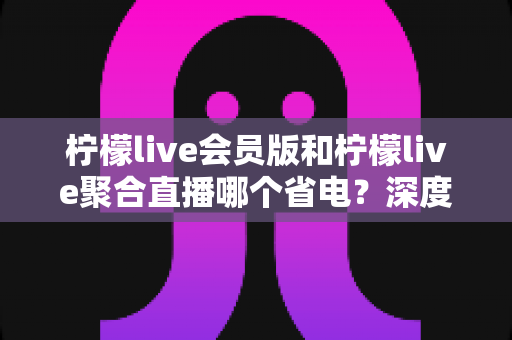 柠檬live会员版和柠檬live聚合直播哪个省电？深度对比解析与实用省电技巧全指南