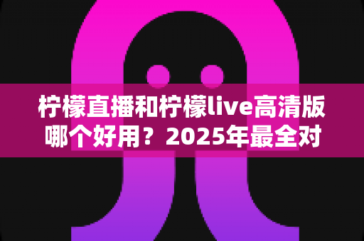 柠檬直播和柠檬live高清版哪个好用？2025年最全对比评测与选择指南