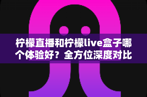 柠檬直播和柠檬live盒子哪个体验好？全方位深度对比评测，帮你找到最适合的观看方案