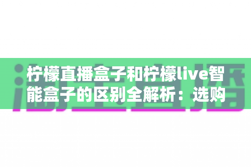 柠檬直播盒子和柠檬live智能盒子的区别全解析：选购前必看的核心差异、功能对比与实用购买指南