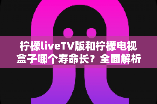 柠檬liveTV版和柠檬电视盒子哪个寿命长？全面解析帮你做出明智选择